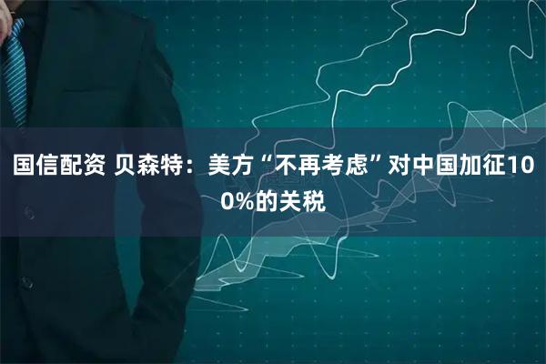 国信配资 贝森特：美方“不再考虑”对中国加征100%的关税