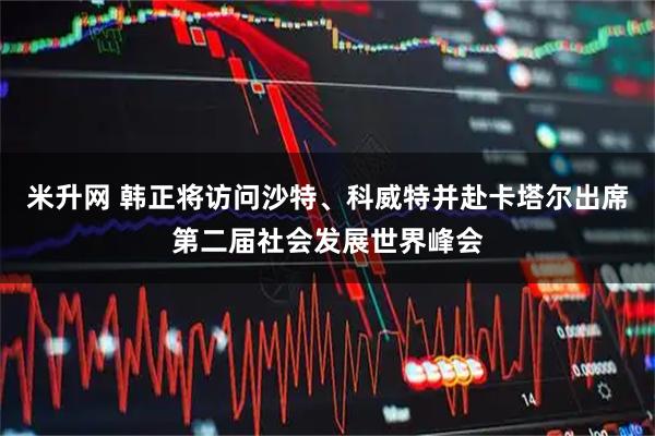 米升网 韩正将访问沙特、科威特并赴卡塔尔出席第二届社会发展世界峰会