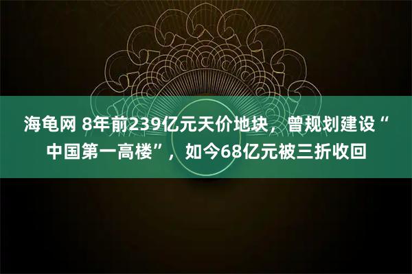 海龟网 8年前239亿元天价地块，曾规划建设“中国第一高楼”，如今68亿元被三折收回