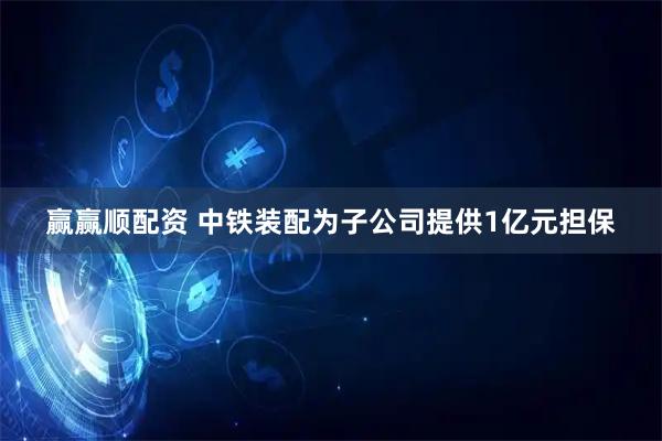 赢赢顺配资 中铁装配为子公司提供1亿元担保