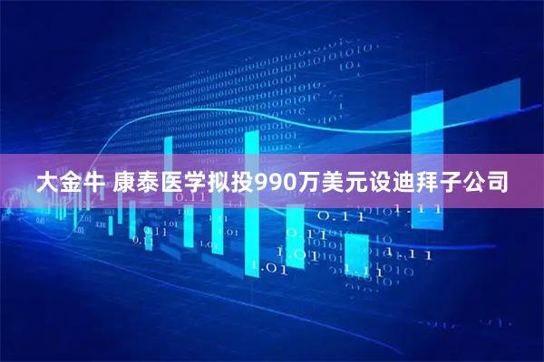 大金牛 康泰医学拟投990万美元设迪拜子公司