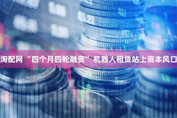 淘配网 “四个月四轮融资” 机器人租赁站上资本风口