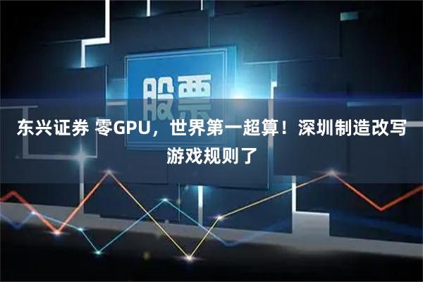 东兴证券 零GPU，世界第一超算！深圳制造改写游戏规则了